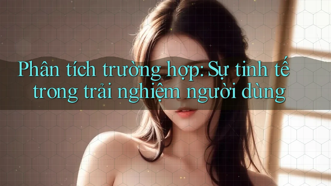 Phân tích trường hợp: Sự tinh tế trong trải nghiệm người dùng