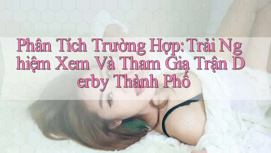 Phân Tích Trường Hợp: Trải Nghiệm Xem Và Tham Gia Trận Derby Thành Phố