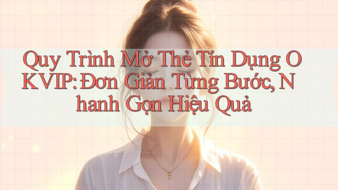 Quy Trình Mở Thẻ Tín Dụng OKVIP: Đơn Giản Từng Bước, Nhanh Gọn Hiệu Quả