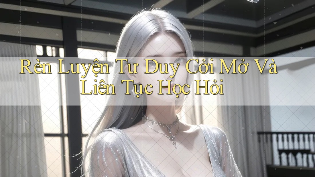 Rèn Luyện Tư Duy Cởi Mở Và Liên Tục Học Hỏi