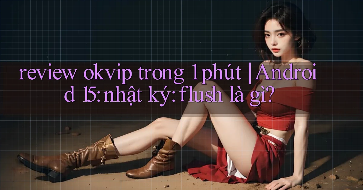 review okvip trong 1 phút Android 15 nhật ký flush là gì