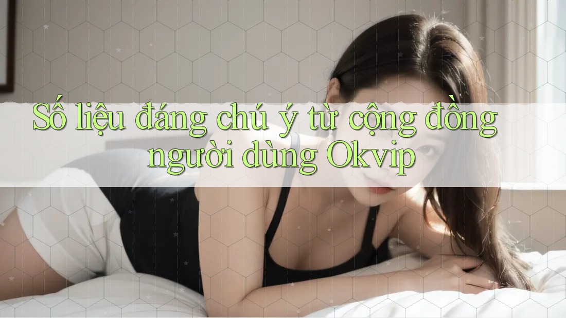 Số liệu đáng chú ý từ cộng đồng người dùng Okvip