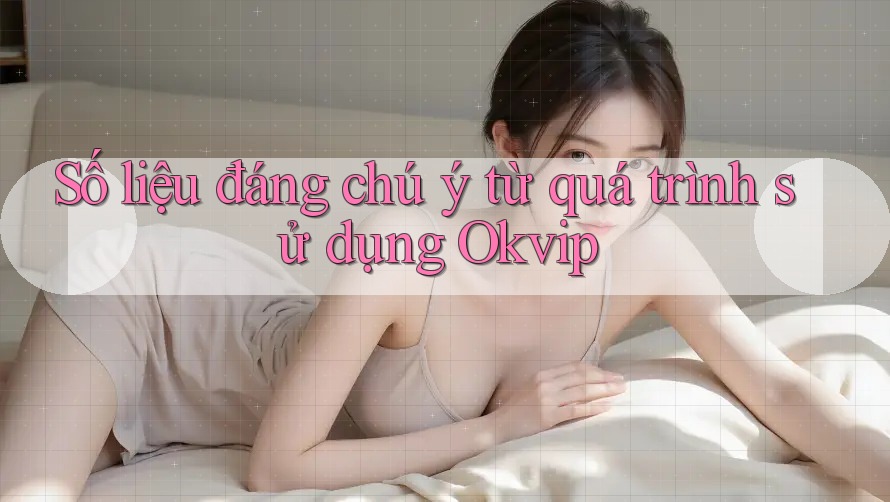 Số liệu đáng chú ý từ quá trình sử dụng Okvip