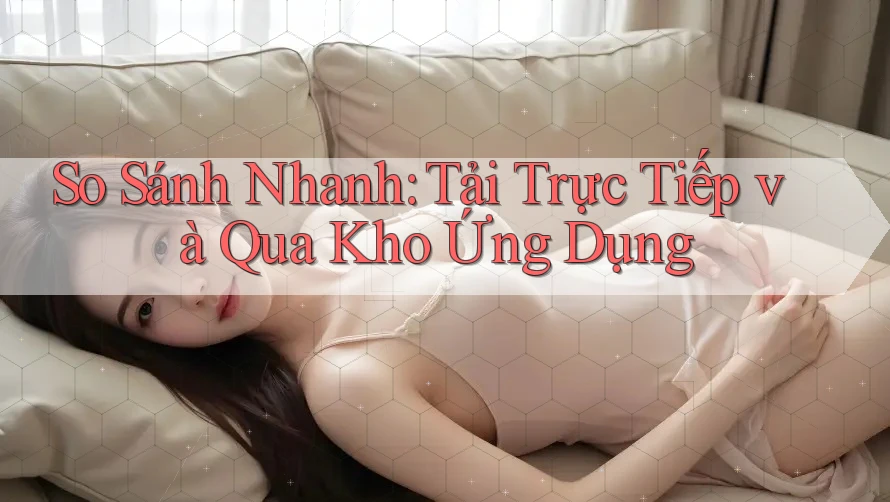 So Sánh Nhanh: Tải Trực Tiếp và Qua Kho Ứng Dụng So Sánh Nhanh: Tải Trực Tiếp và Qua Kho Ứng Dụng