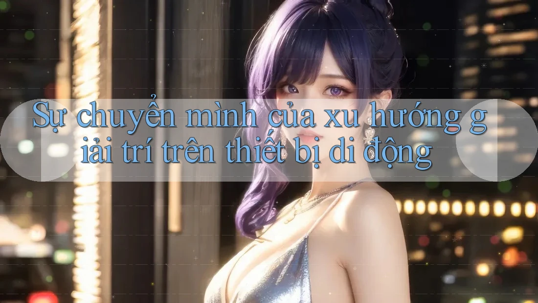 Sự chuyển mình của xu hướng giải trí trên thiết bị di động Sự chuyển mình của xu hướng giải trí trên thiết bị di động