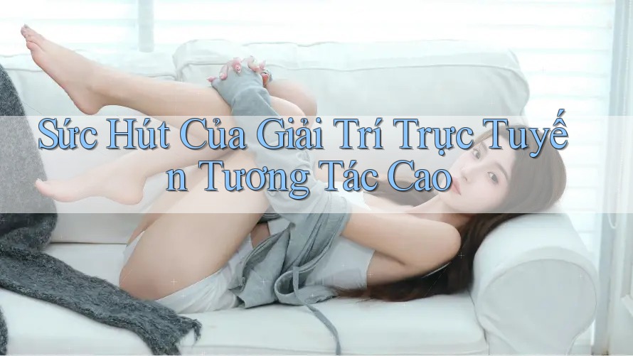 Sức Hút Của Giải Trí Trực Tuyến Tương Tác Cao