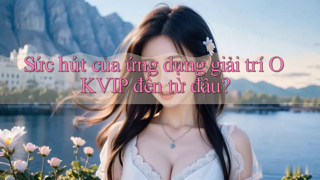 Sức hút của ứng dụng giải trí OKVIP đến từ đâu?