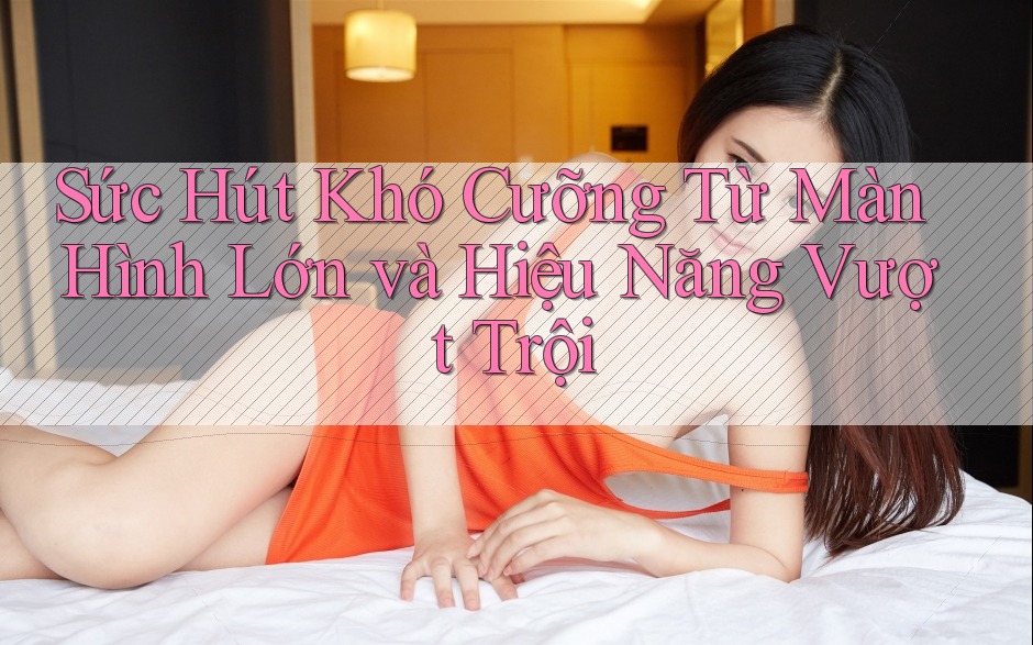 Sức Hút Khó Cưỡng Từ Màn Hình Lớn và Hiệu Năng Vượt Trội Sức Hút Khó Cưỡng Từ Màn Hình Lớn và Hiệu Năng Vượt Trội