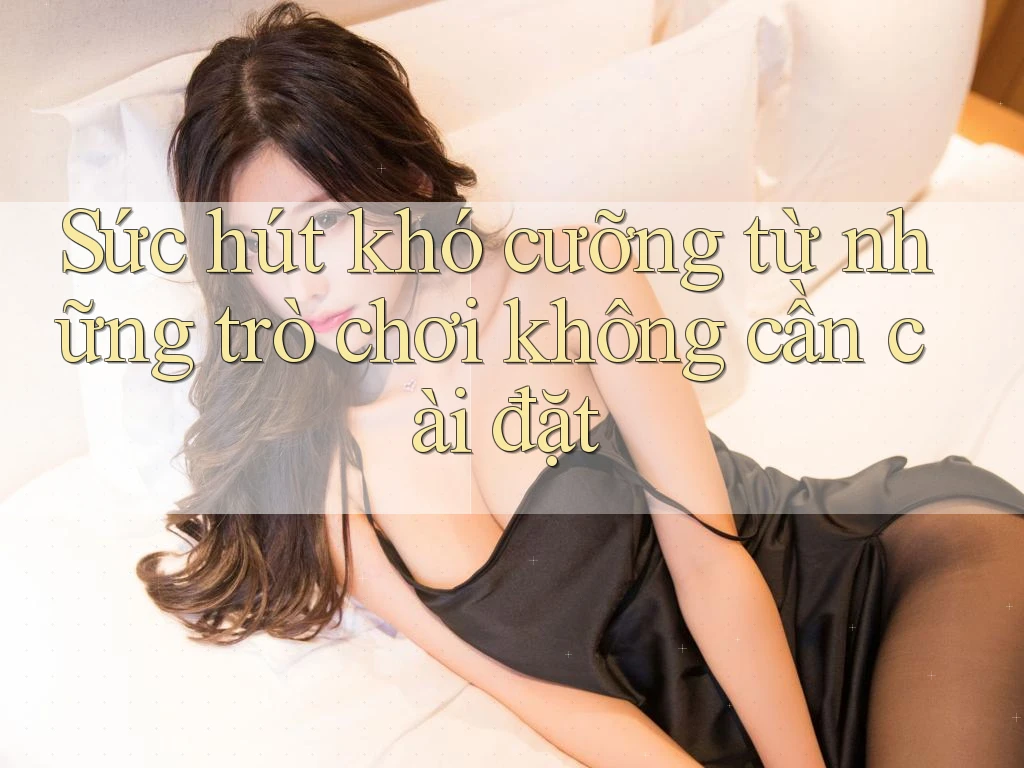 Sức hút khó cưỡng từ những trò chơi không cần cài đặt Sức hút khó cưỡng từ những trò chơi không cần cài đặt