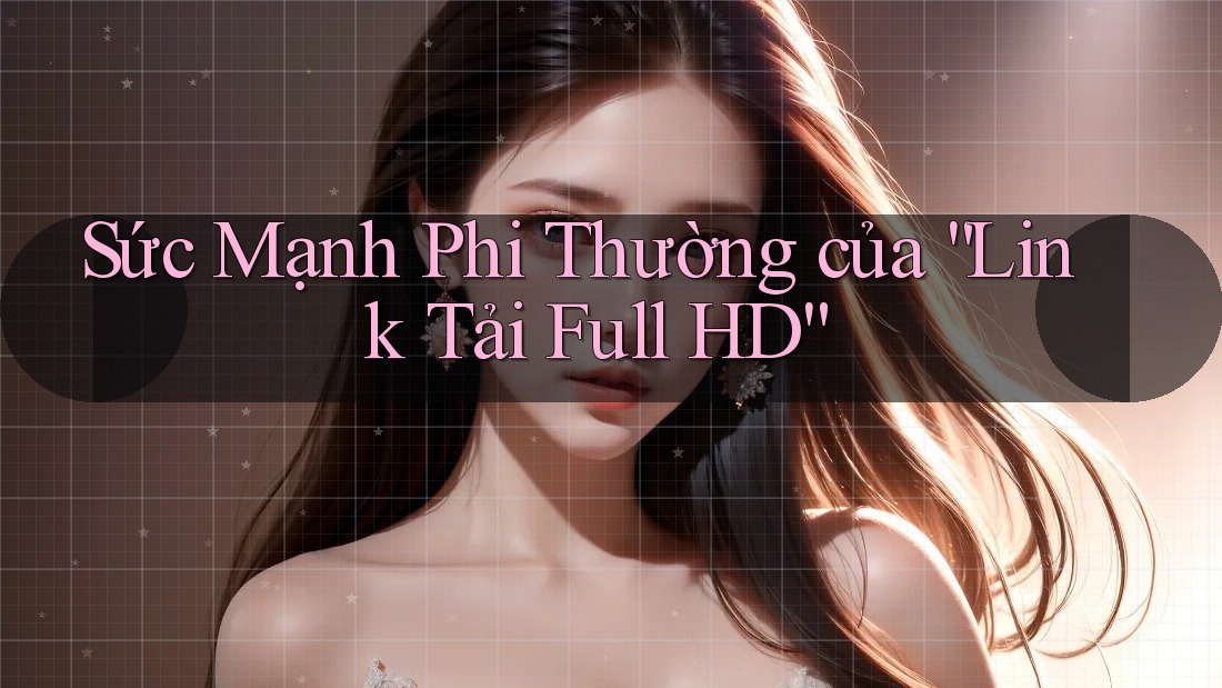 Sức Mạnh Phi Thường của “Link Tải Full HD”