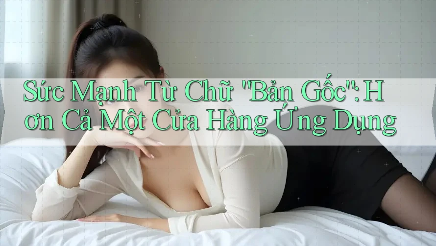 Sức Mạnh Từ Chữ “Bản Gốc”: Hơn Cả Một Cửa Hàng Ứng Dụng