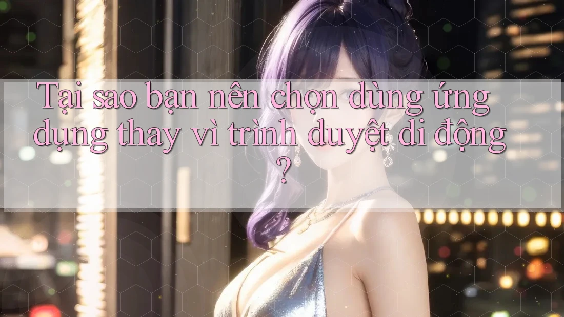 Tại sao bạn nên chọn dùng ứng dụng thay vì trình duyệt di động?