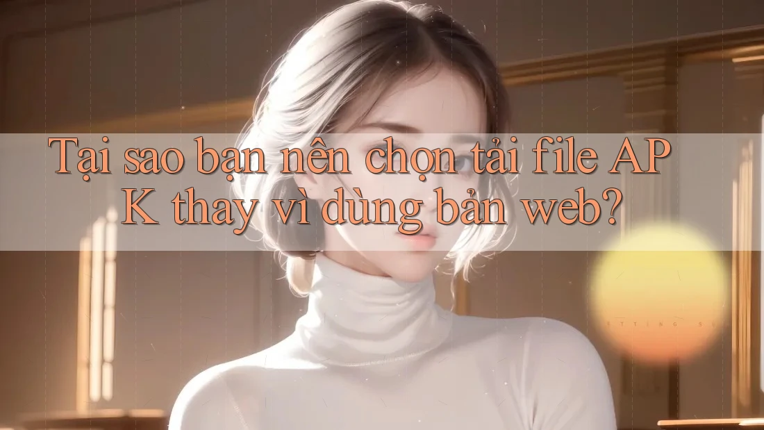 Tại sao bạn nên chọn tải file APK thay vì dùng bản web?