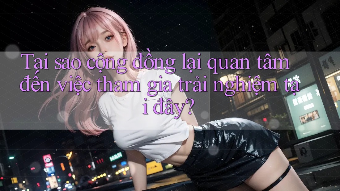 Tại sao cộng đồng lại quan tâm đến việc tham gia trải nghiệm tại đây? Tại sao cộng đồng lại quan tâm đến việc tham gia trải nghiệm tại đây?