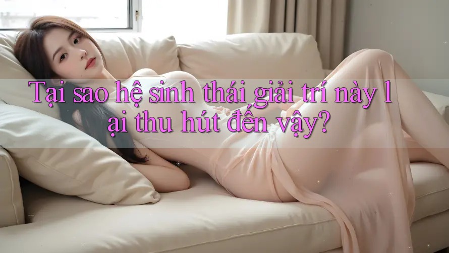 Tại sao hệ sinh thái giải trí này lại thu hút đến vậy?