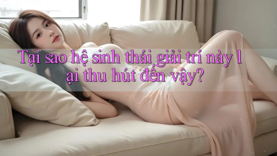 Tại sao hệ sinh thái giải trí này lại thu hút đến vậy?