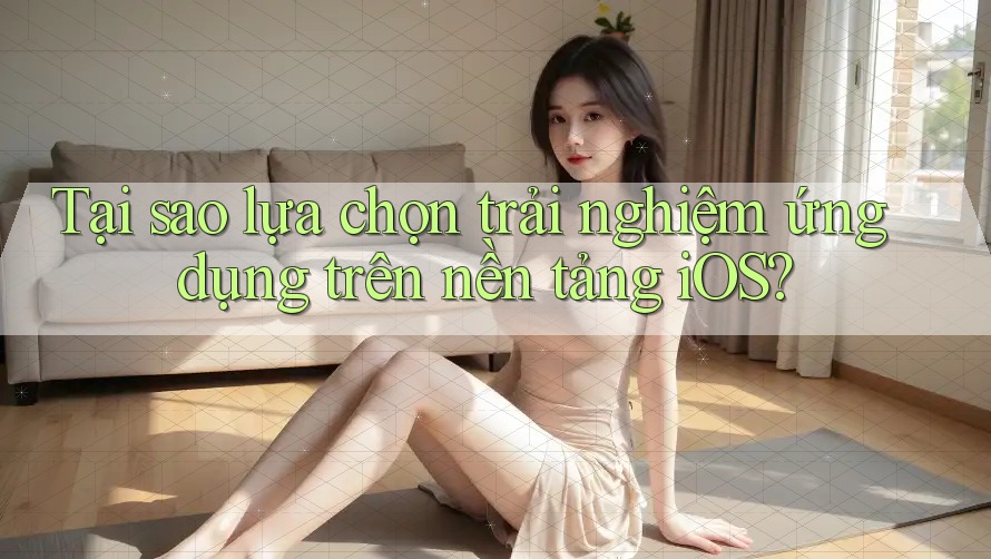 Tại sao lựa chọn trải nghiệm ứng dụng trên nền tảng iOS?