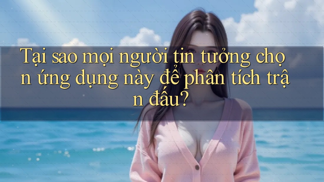 Tại sao mọi người tin tưởng chọn ứng dụng này để phân tích trận đấu?