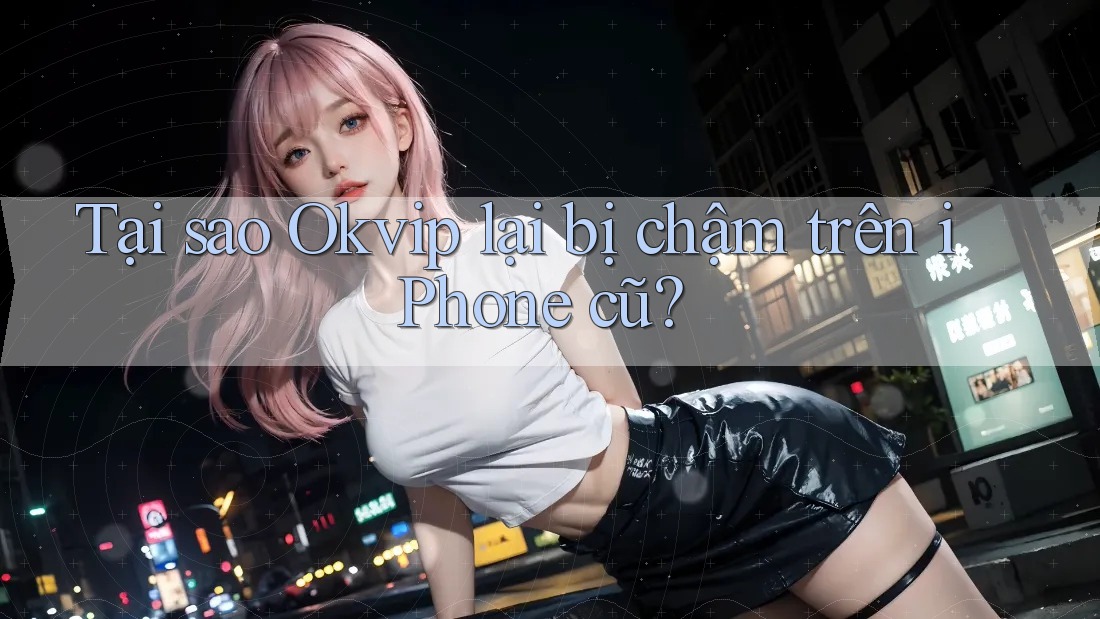 Tại sao Okvip lại bị chậm trên iPhone cũ?