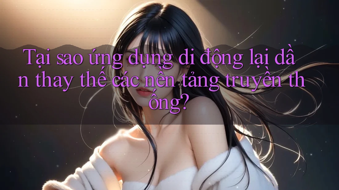 Tại sao ứng dụng di động lại dần thay thế các nền tảng truyền thống? Tại sao ứng dụng di động lại dần thay thế các nền tảng truyền thống?