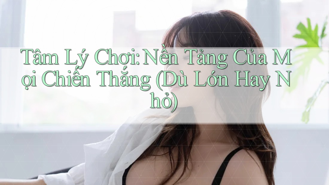 Tâm Lý Chơi: Nền Tảng Của Mọi Chiến Thắng (Dù Lớn Hay Nhỏ)