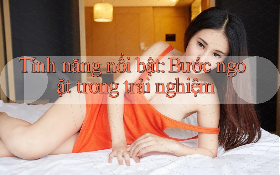 Tính năng nổi bật: Bước ngoặt trong trải nghiệm