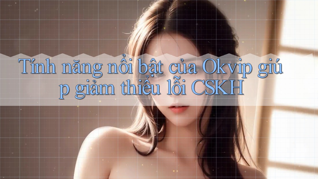 Tính năng nổi bật của Okvip giúp giảm thiểu lỗi CSKH