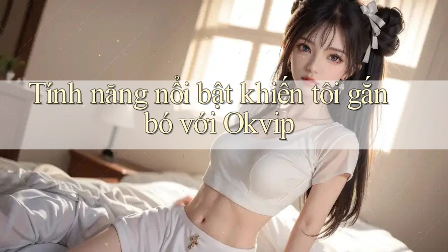 Tính năng nổi bật khiến tôi gắn bó với Okvip