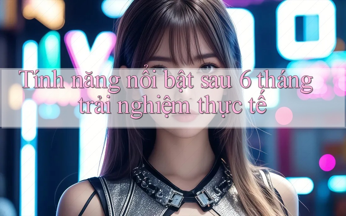 Tính năng nổi bật sau 6 tháng trải nghiệm thực tế Tính năng nổi bật sau 6 tháng trải nghiệm thực tế