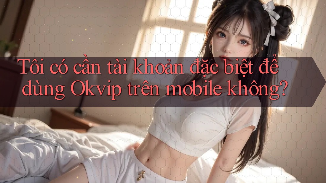 Tôi có cần tài khoản đặc biệt để dùng Okvip trên mobile không?