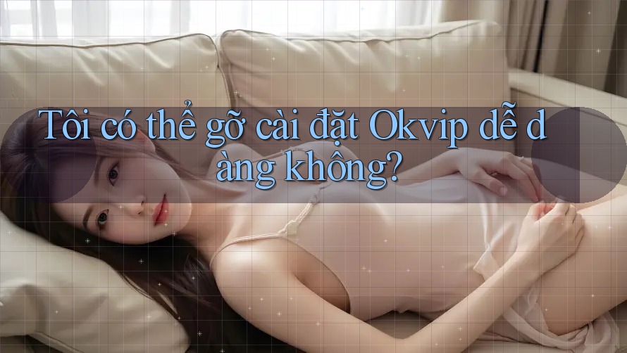 Tôi có thể gỡ cài đặt Okvip dễ dàng không?