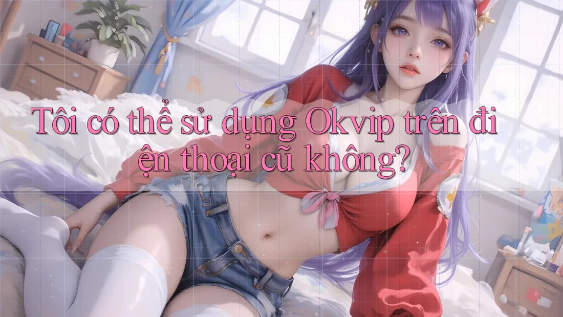 Tôi có thể sử dụng Okvip trên điện thoại cũ không? Tôi có thể sử dụng Okvip trên điện thoại cũ không?