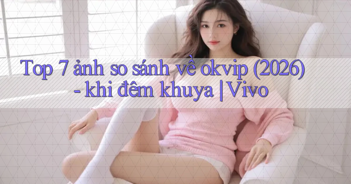Top 7 ảnh so sánh về okvip (2026)   khi đêm khuya Vivo