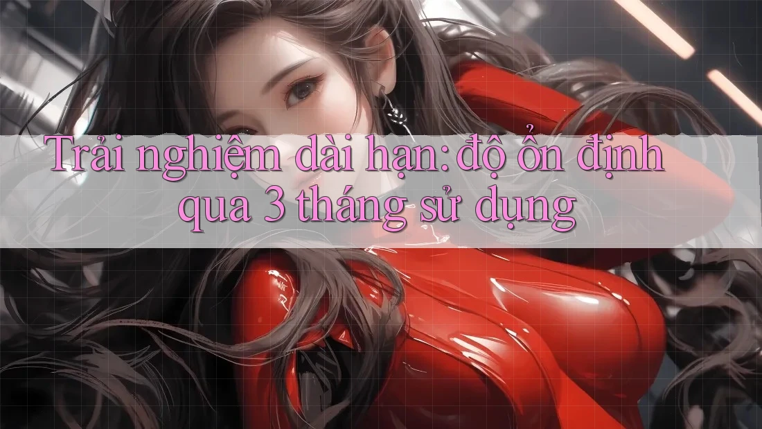 Trải nghiệm dài hạn: độ ổn định qua 3 tháng sử dụng