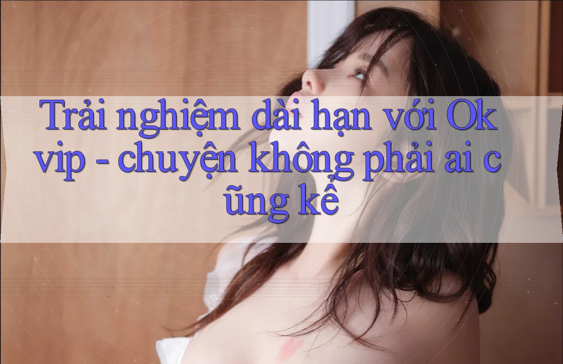 Trải nghiệm dài hạn với Okvip - chuyện không phải ai cũng kể