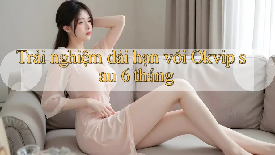 Trải nghiệm dài hạn với Okvip sau 6 tháng