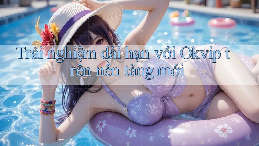 Trải nghiệm dài hạn với Okvip trên nền tảng mới