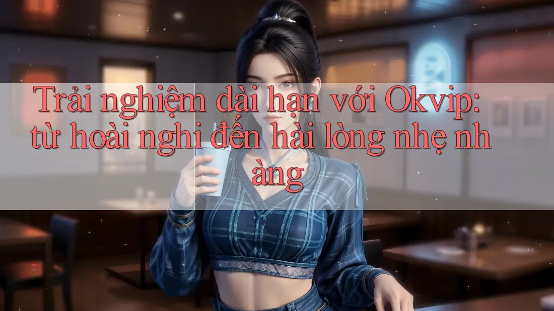 Trải nghiệm dài hạn với Okvip: từ hoài nghi đến hài lòng nhẹ nhàng Trải nghiệm dài hạn với Okvip: từ hoài nghi đến hài lòng nhẹ nhàng