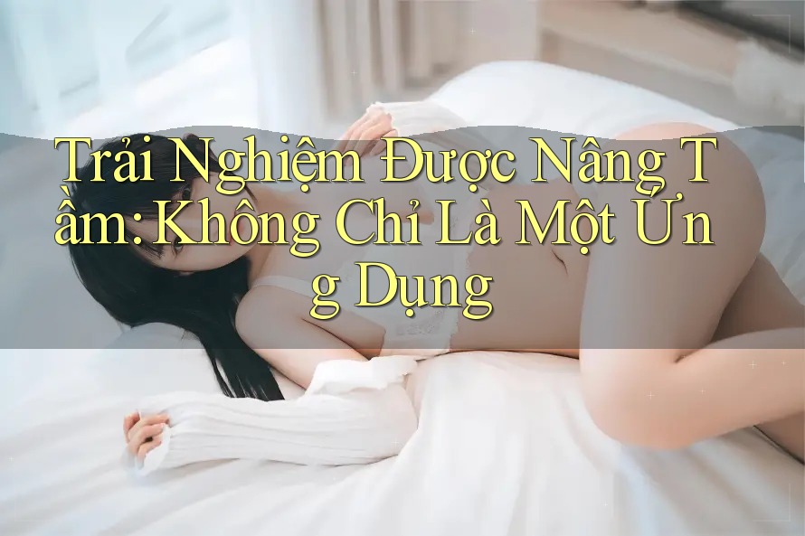 Trải Nghiệm Được Nâng Tầm: Không Chỉ Là Một Ứng Dụng