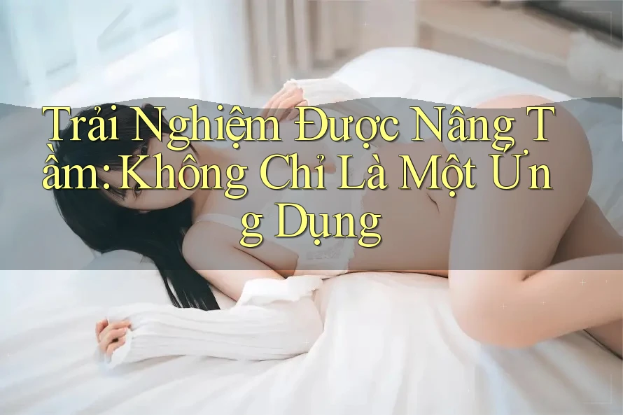 Trải Nghiệm Được Nâng Tầm: Không Chỉ Là Một Ứng Dụng