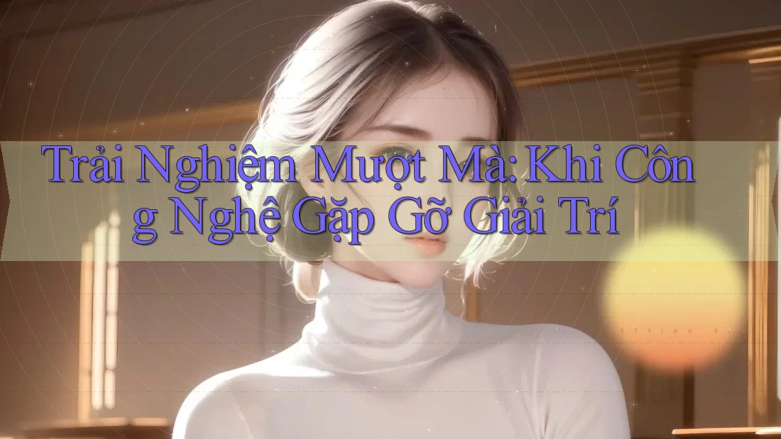 Trải Nghiệm Mượt Mà: Khi Công Nghệ Gặp Gỡ Giải Trí