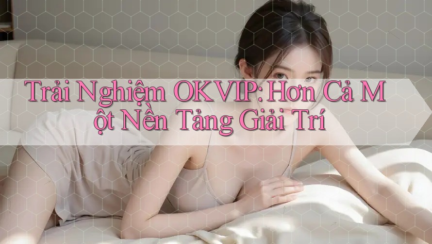 Trải Nghiệm OKVIP: Hơn Cả Một Nền Tảng Giải Trí