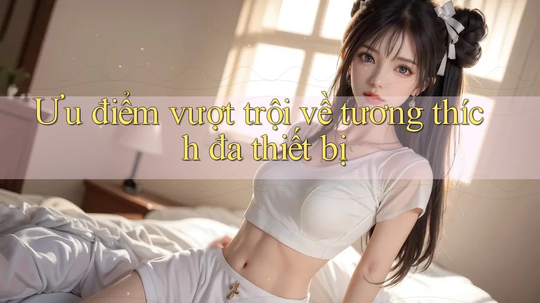Ưu điểm vượt trội về tương thích đa thiết bị Ưu điểm vượt trội về tương thích đa thiết bị