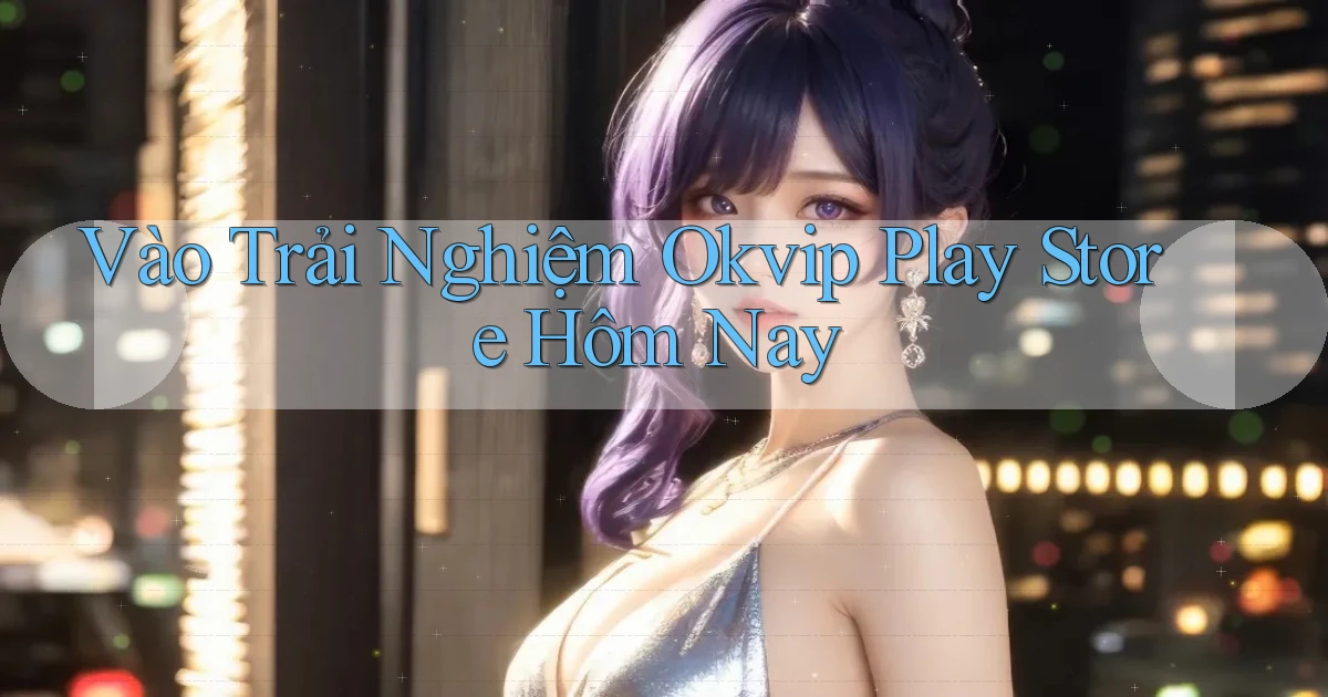 vào trải nghiệm okvip play store hôm nay