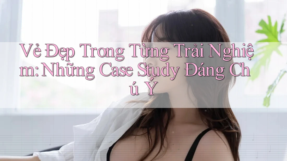 Vẻ Đẹp Trong Từng Trải Nghiệm: Những Case Study Đáng Chú Ý