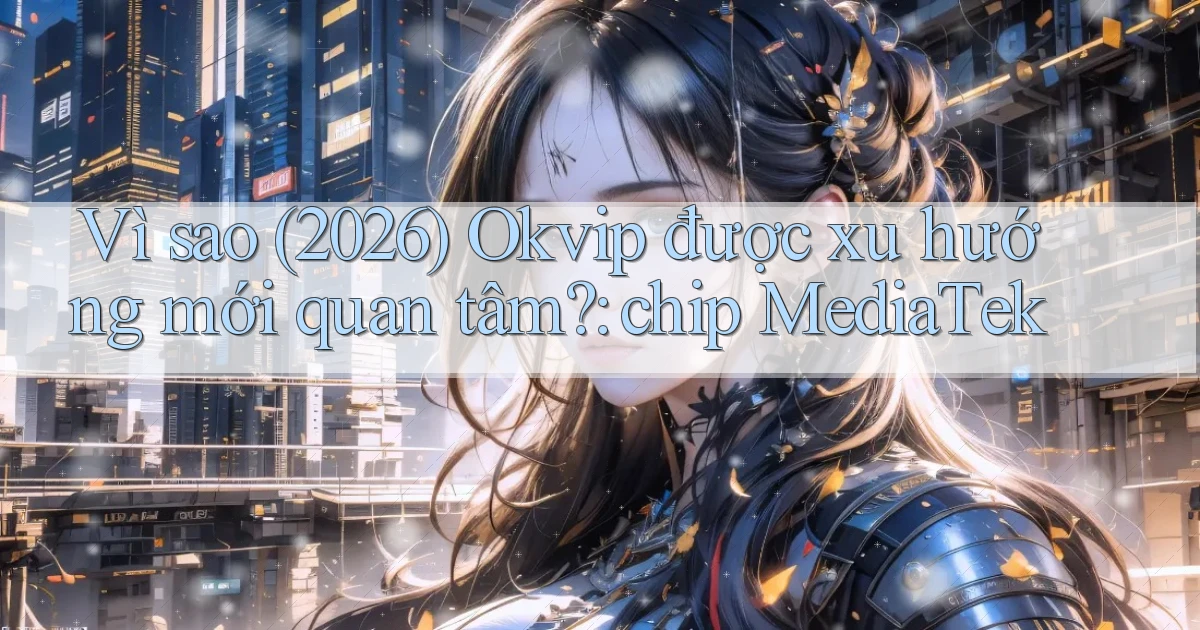 Vì sao (2026) Okvip được xu hướng mới quan tâm chip MediaTek