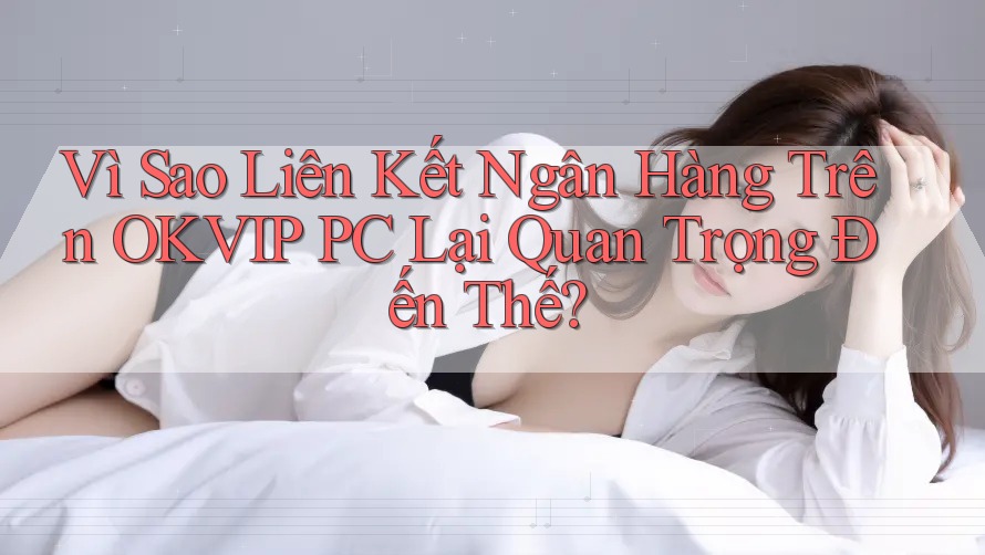 Vì Sao Liên Kết Ngân Hàng Trên OKVIP PC Lại Quan Trọng Đến Thế?
