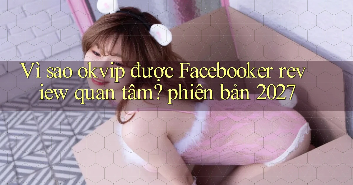 Vì sao okvip được Facebooker review quan tâm phiên bản 2027