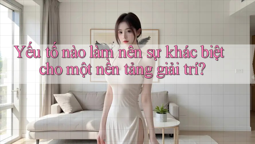 Yếu tố nào làm nên sự khác biệt cho một nền tảng giải trí?